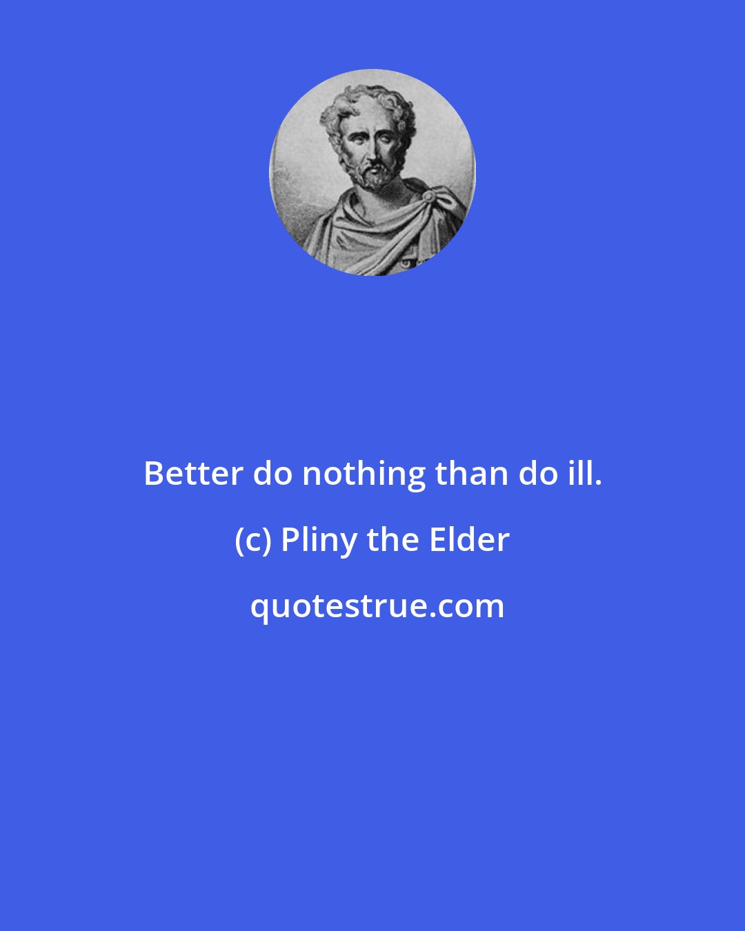 Pliny the Elder: Better do nothing than do ill.