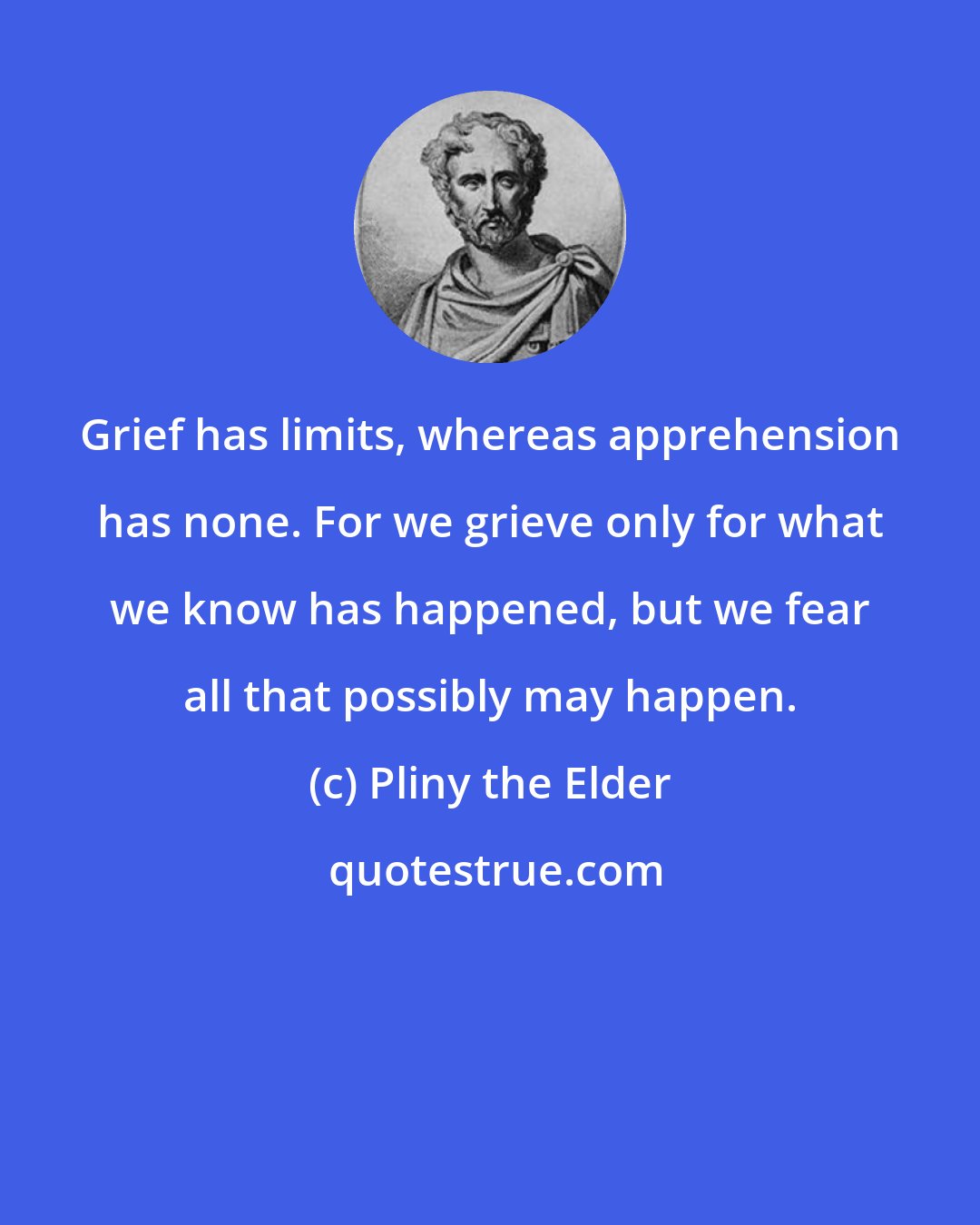 Pliny the Elder: Grief has limits, whereas apprehension has none. For we grieve only for what we know has happened, but we fear all that possibly may happen.