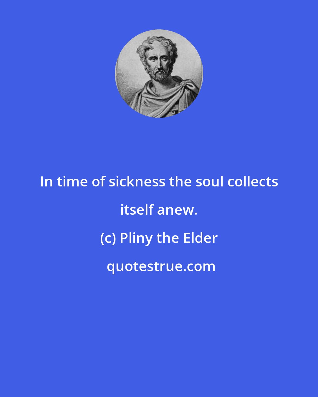 Pliny the Elder: In time of sickness the soul collects itself anew.