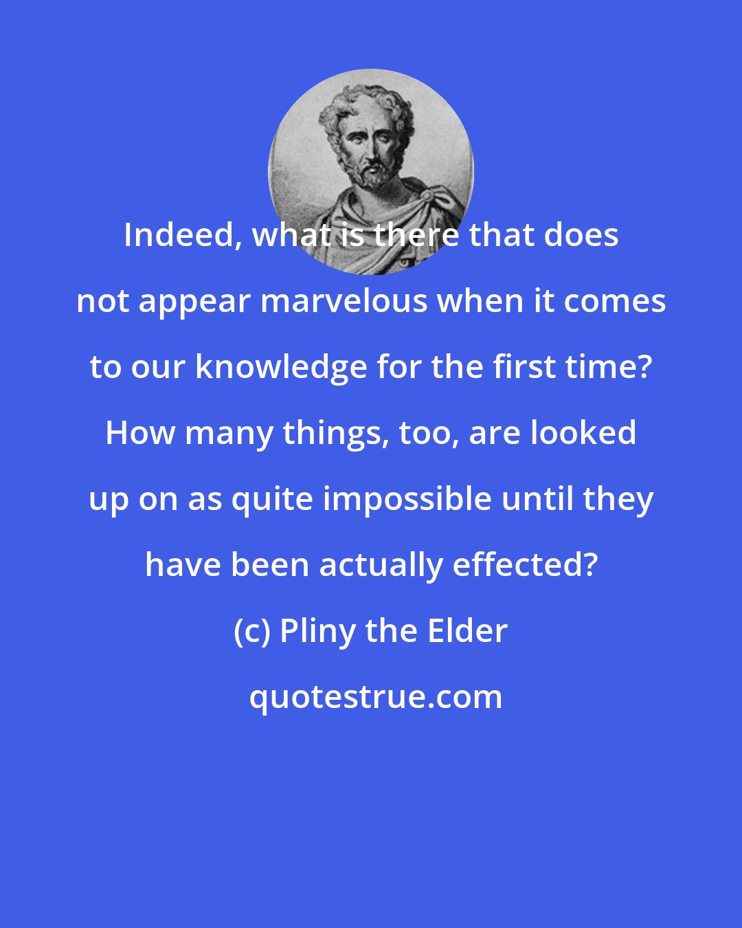 Pliny the Elder: Indeed, what is there that does not appear marvelous when it comes to our knowledge for the first time? How many things, too, are looked up on as quite impossible until they have been actually effected?