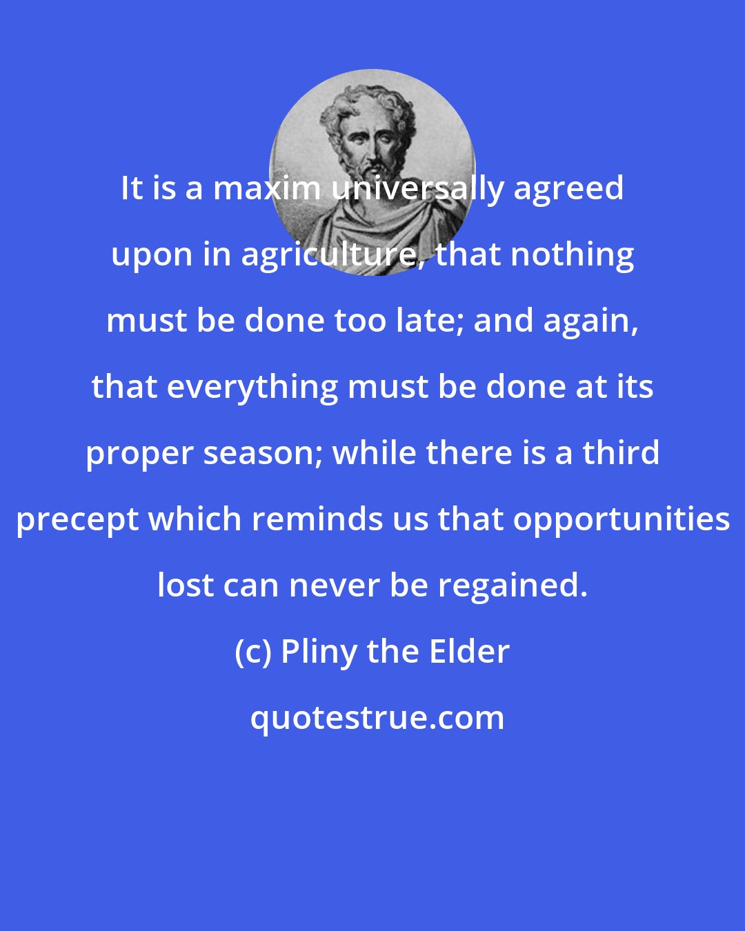 Pliny the Elder: It is a maxim universally agreed upon in agriculture, that nothing must be done too late; and again, that everything must be done at its proper season; while there is a third precept which reminds us that opportunities lost can never be regained.