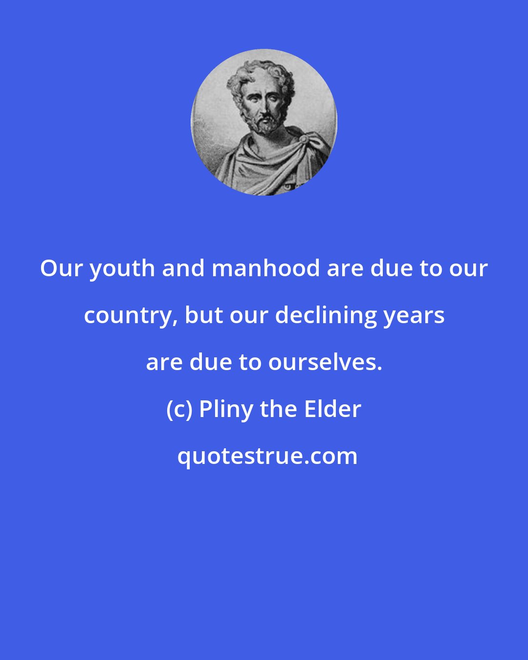 Pliny the Elder: Our youth and manhood are due to our country, but our declining years are due to ourselves.