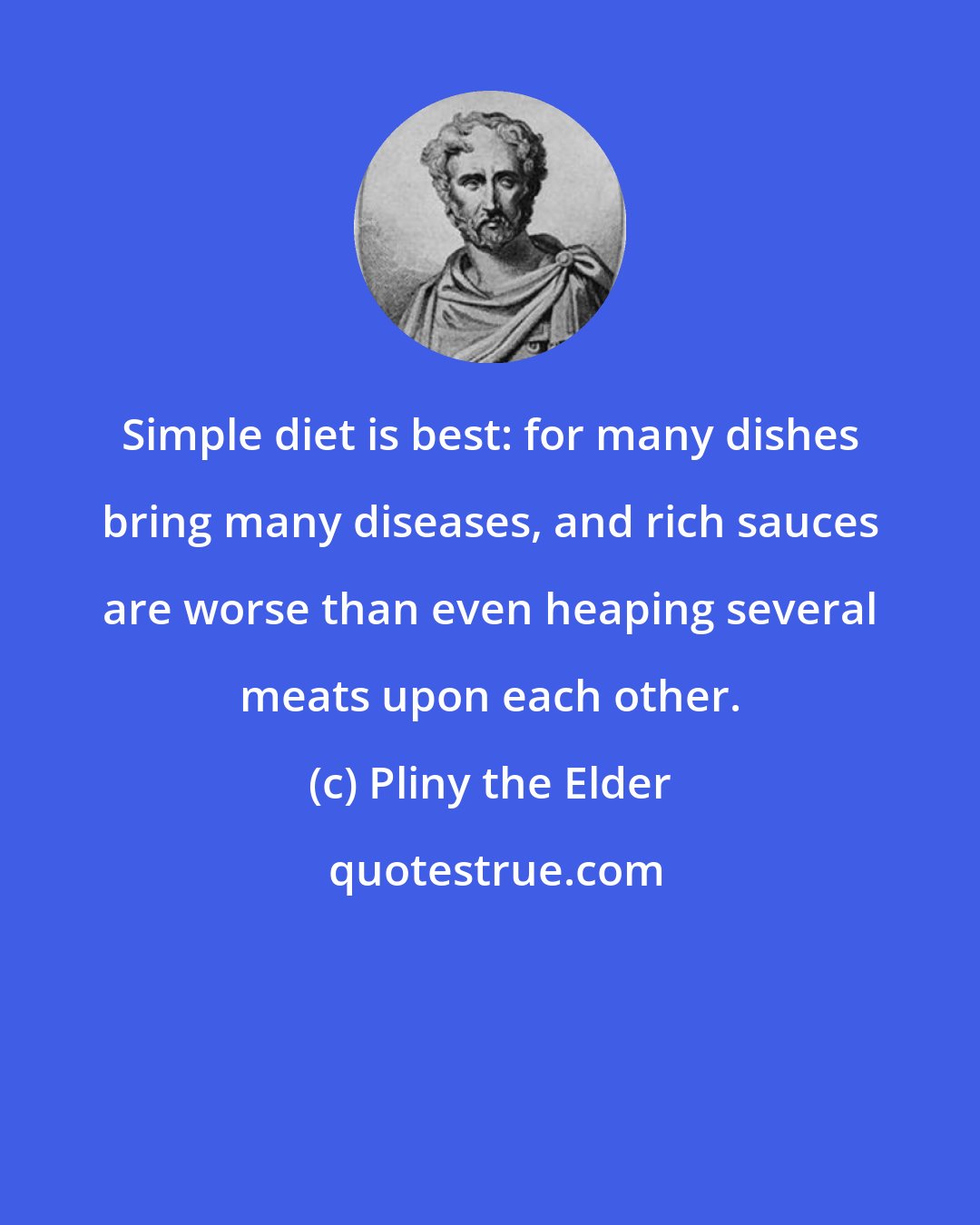 Pliny the Elder: Simple diet is best: for many dishes bring many diseases, and rich sauces are worse than even heaping several meats upon each other.