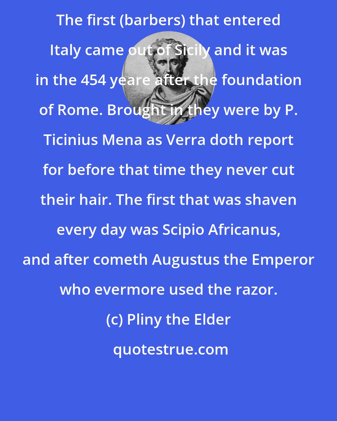 Pliny the Elder: The first (barbers) that entered Italy came out of Sicily and it was in the 454 yeare after the foundation of Rome. Brought in they were by P. Ticinius Mena as Verra doth report for before that time they never cut their hair. The first that was shaven every day was Scipio Africanus, and after cometh Augustus the Emperor who evermore used the razor.