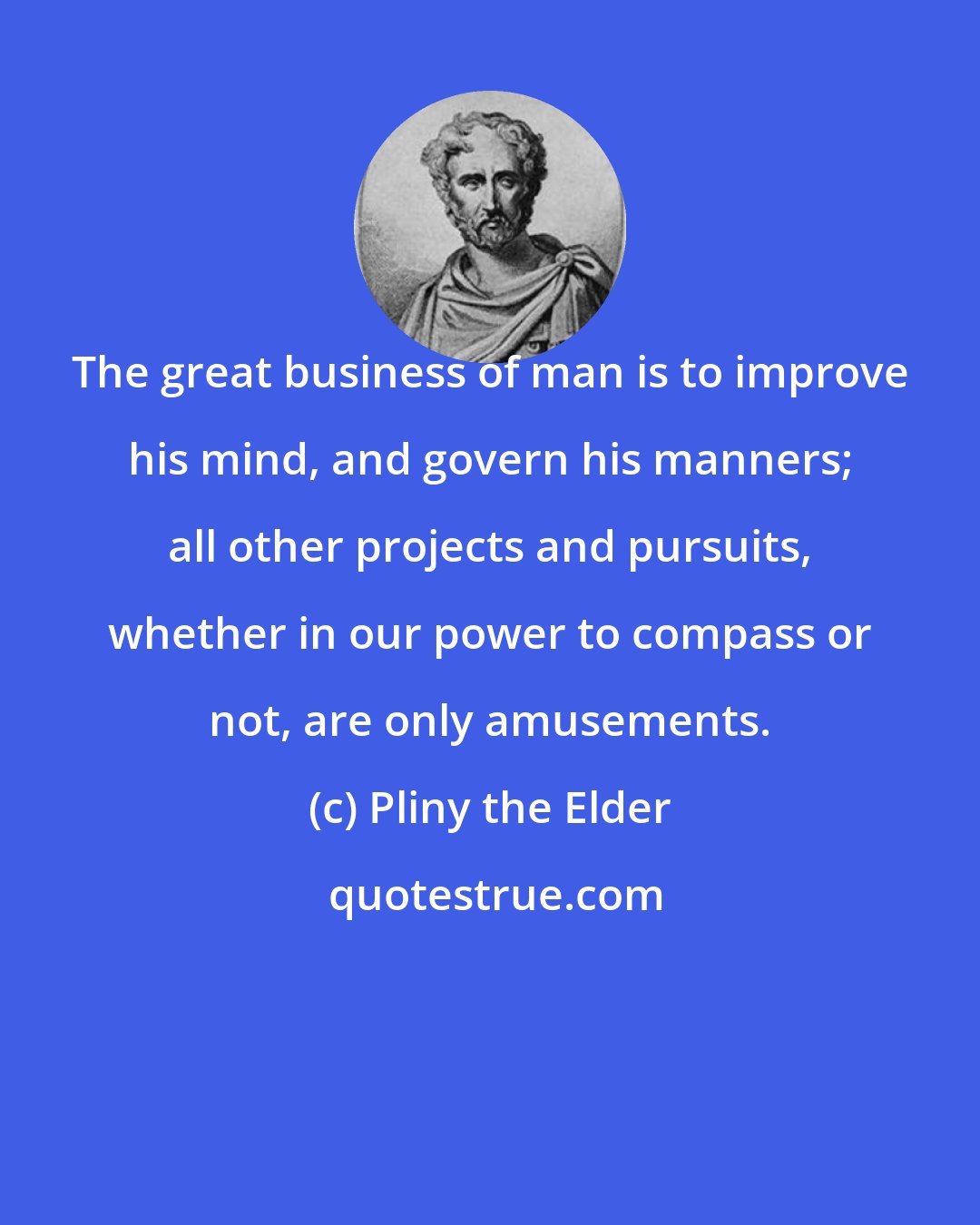 Pliny the Elder: The great business of man is to improve his mind, and govern his manners; all other projects and pursuits, whether in our power to compass or not, are only amusements.