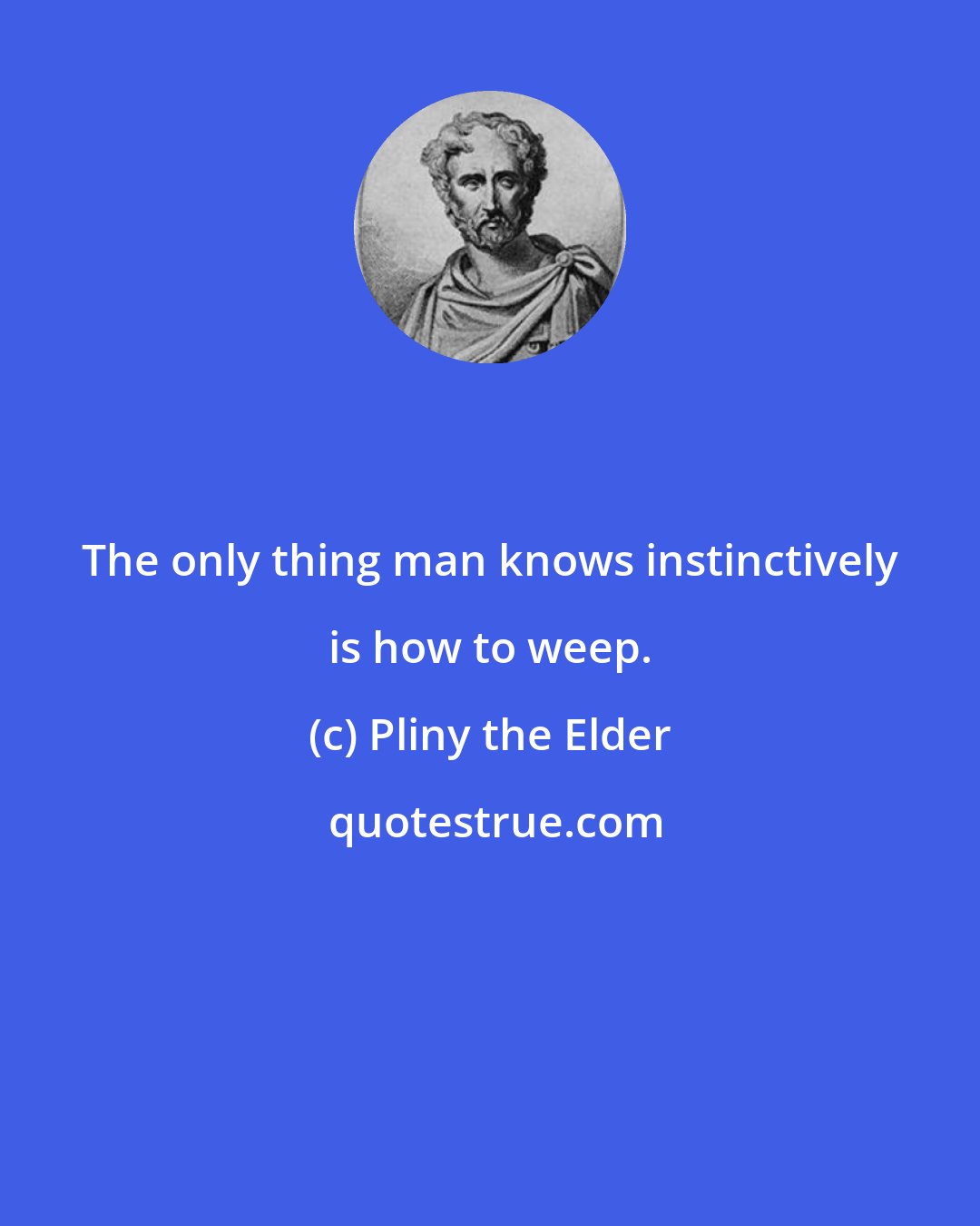 Pliny the Elder: The only thing man knows instinctively is how to weep.