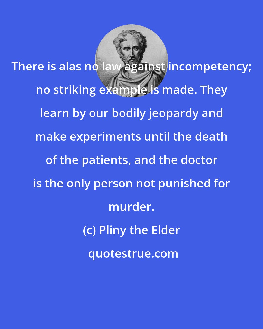 Pliny the Elder: There is alas no law against incompetency; no striking example is made. They learn by our bodily jeopardy and make experiments until the death of the patients, and the doctor is the only person not punished for murder.