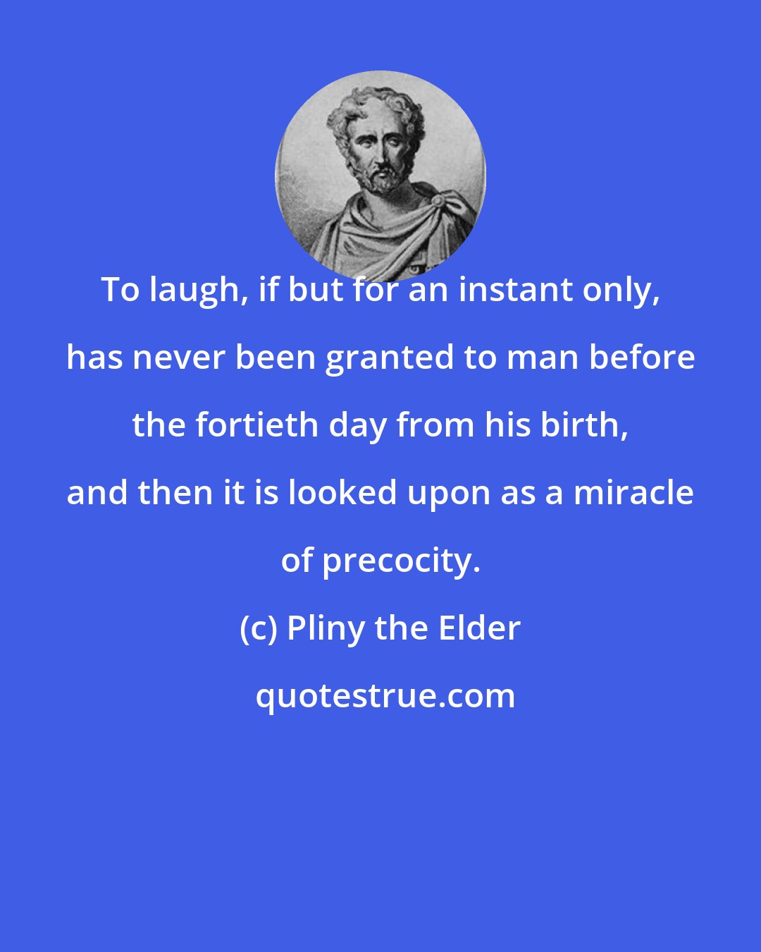 Pliny the Elder: To laugh, if but for an instant only, has never been granted to man before the fortieth day from his birth, and then it is looked upon as a miracle of precocity.