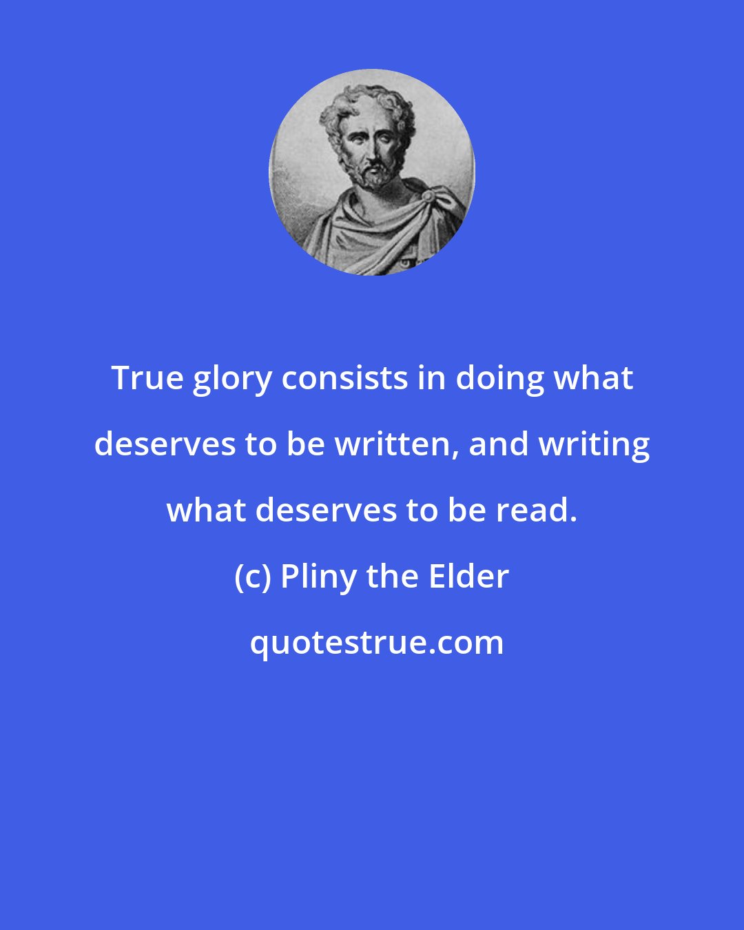 Pliny the Elder: True glory consists in doing what deserves to be written, and writing what deserves to be read.