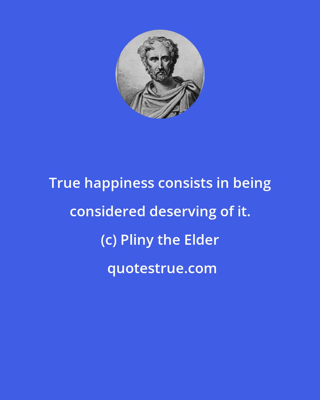 Pliny the Elder: True happiness consists in being considered deserving of it.