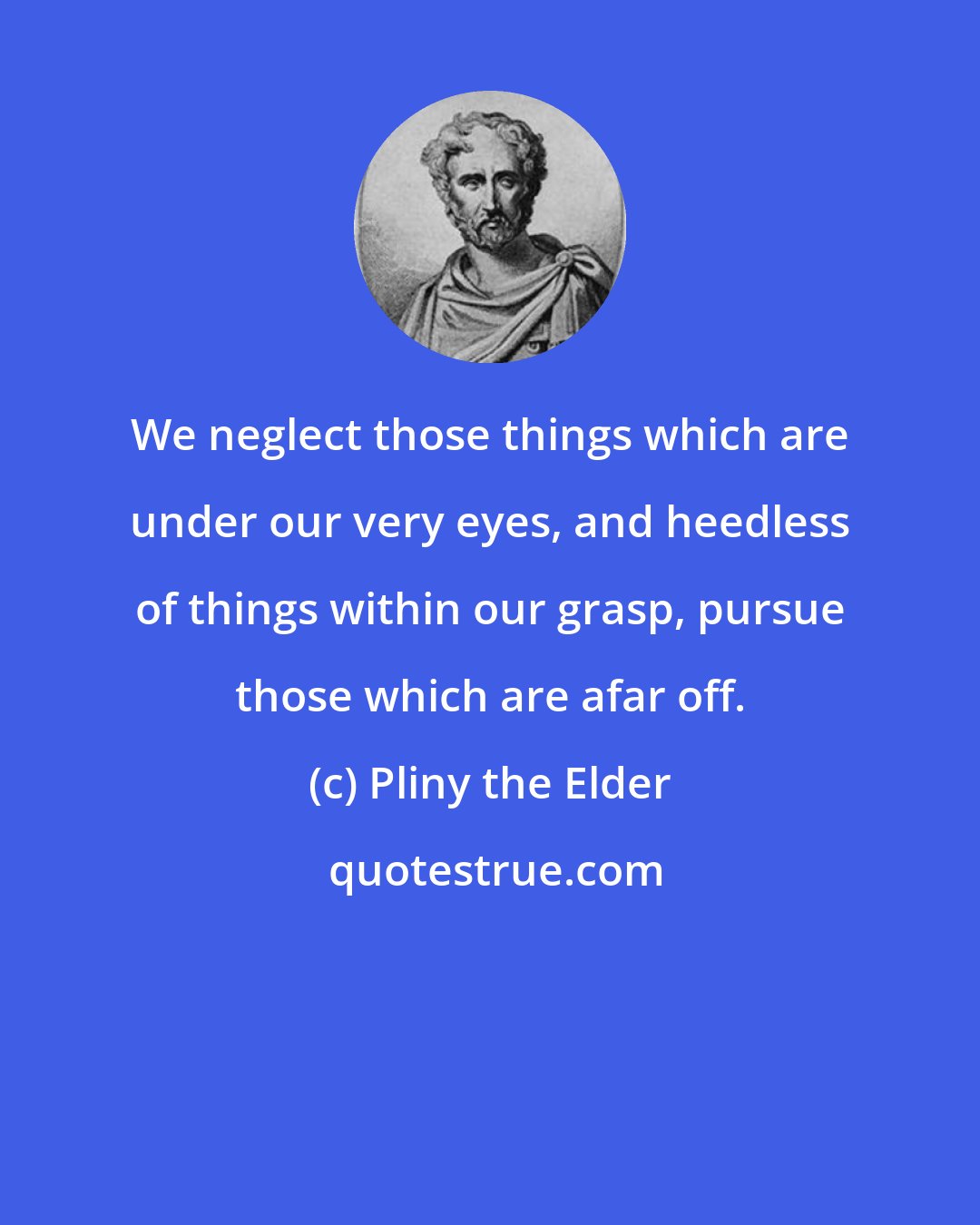 Pliny the Elder: We neglect those things which are under our very eyes, and heedless of things within our grasp, pursue those which are afar off.