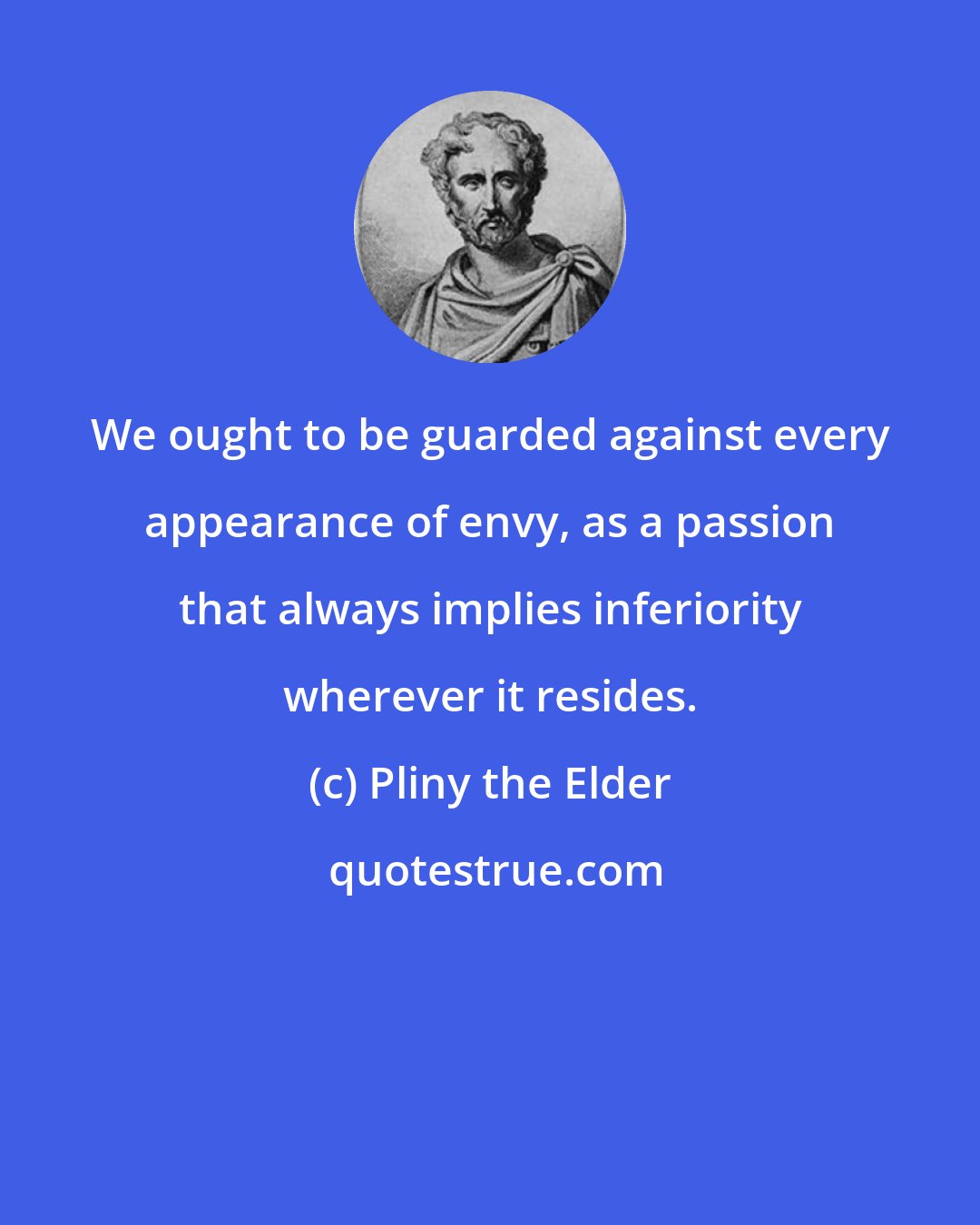 Pliny the Elder: We ought to be guarded against every appearance of envy, as a passion that always implies inferiority wherever it resides.