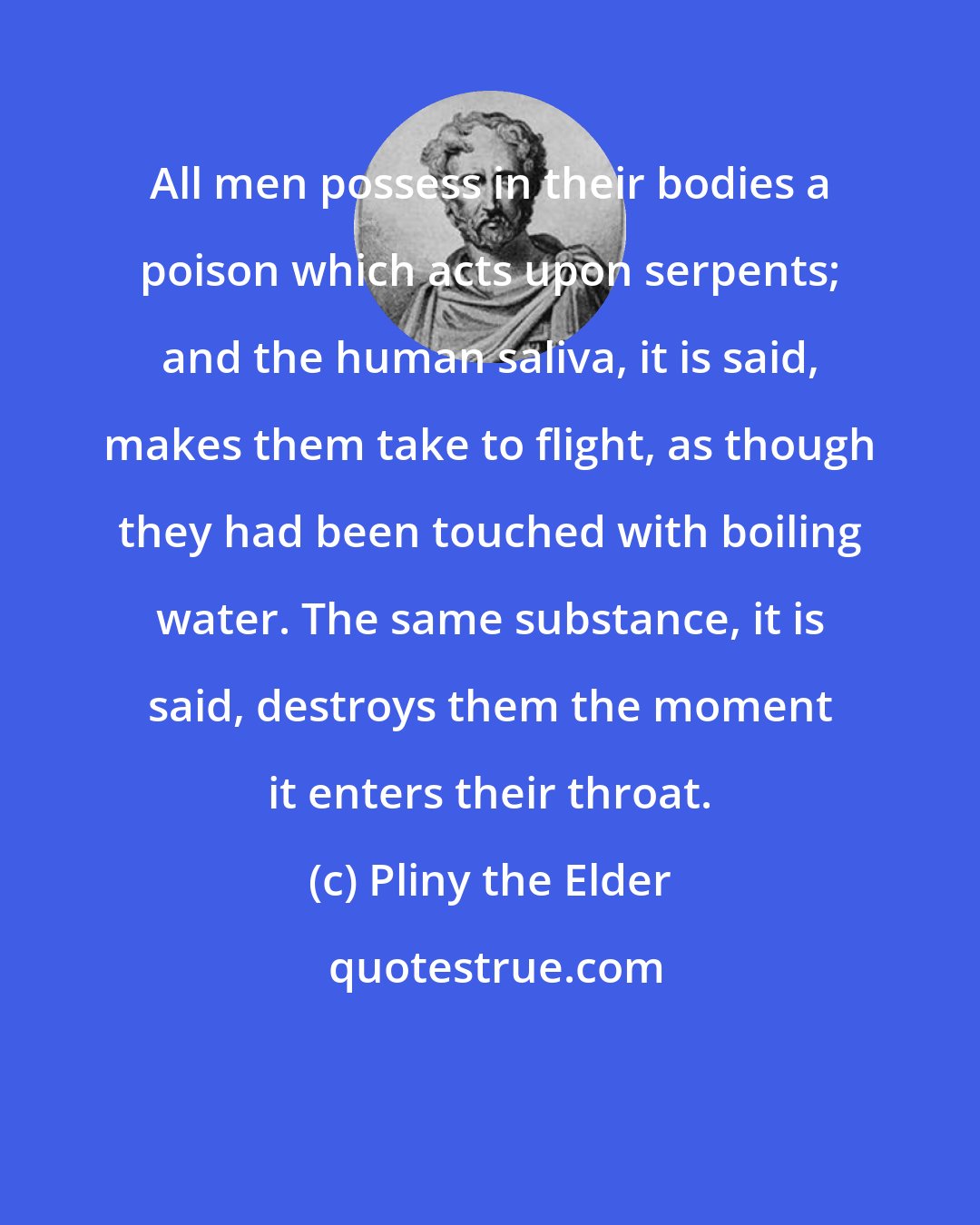 Pliny the Elder: All men possess in their bodies a poison which acts upon serpents; and the human saliva, it is said, makes them take to flight, as though they had been touched with boiling water. The same substance, it is said, destroys them the moment it enters their throat.