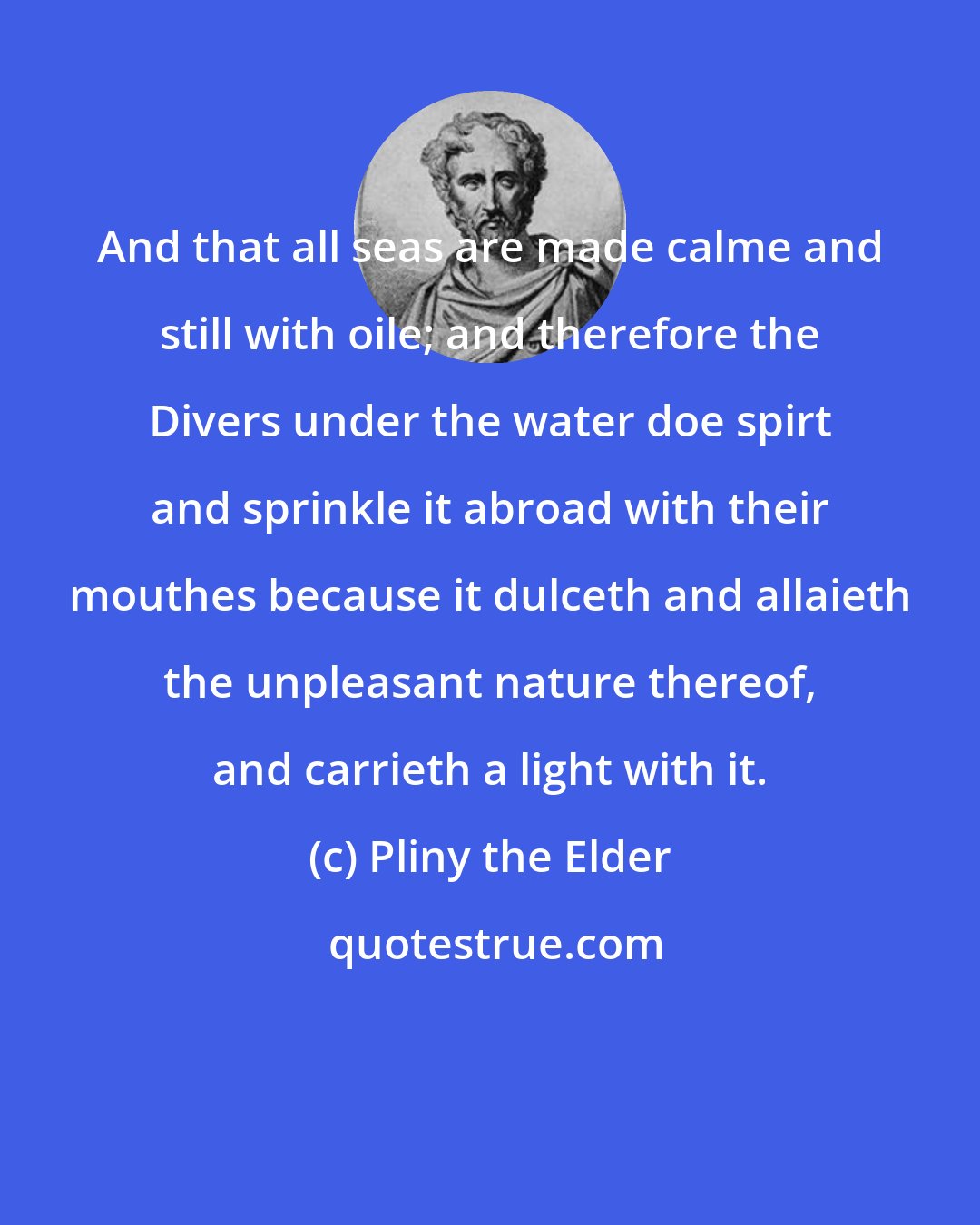 Pliny the Elder: And that all seas are made calme and still with oile; and therefore the Divers under the water doe spirt and sprinkle it abroad with their mouthes because it dulceth and allaieth the unpleasant nature thereof, and carrieth a light with it.