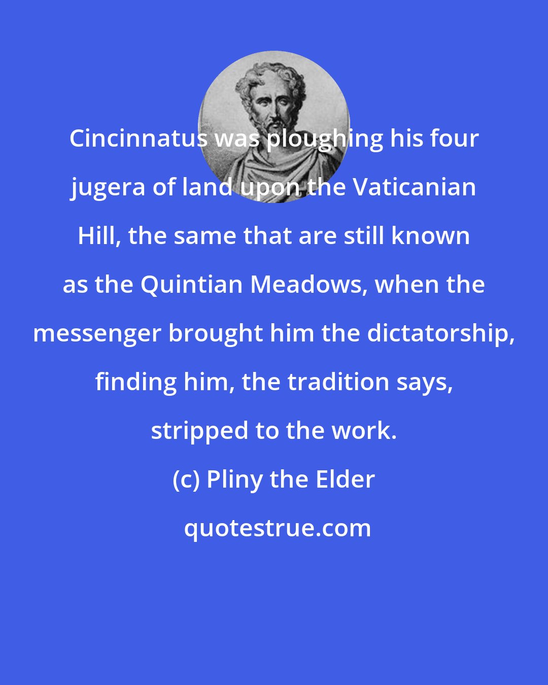 Pliny the Elder: Cincinnatus was ploughing his four jugera of land upon the Vaticanian Hill, the same that are still known as the Quintian Meadows, when the messenger brought him the dictatorship, finding him, the tradition says, stripped to the work.