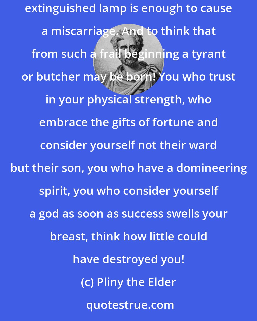 Pliny the Elder: Compassion and shame come over one who considers how precarious is the origin of the proudest of living beings: often the smell of a lately extinguished lamp is enough to cause a miscarriage. And to think that from such a frail beginning a tyrant or butcher may be born! You who trust in your physical strength, who embrace the gifts of fortune and consider yourself not their ward but their son, you who have a domineering spirit, you who consider yourself a god as soon as success swells your breast, think how little could have destroyed you!