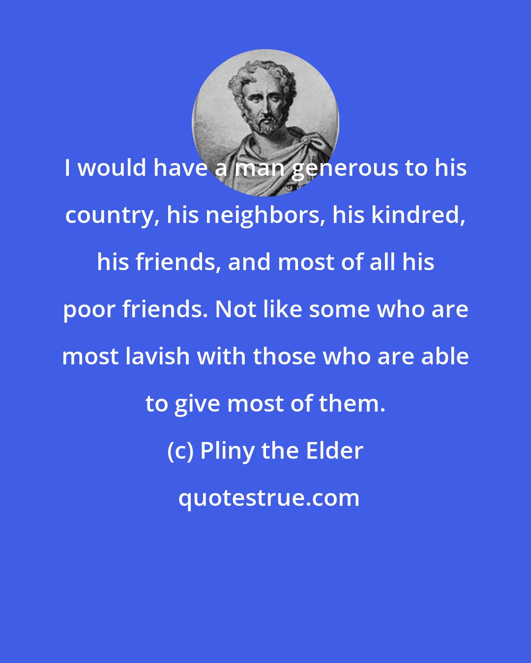 Pliny the Elder: I would have a man generous to his country, his neighbors, his kindred, his friends, and most of all his poor friends. Not like some who are most lavish with those who are able to give most of them.