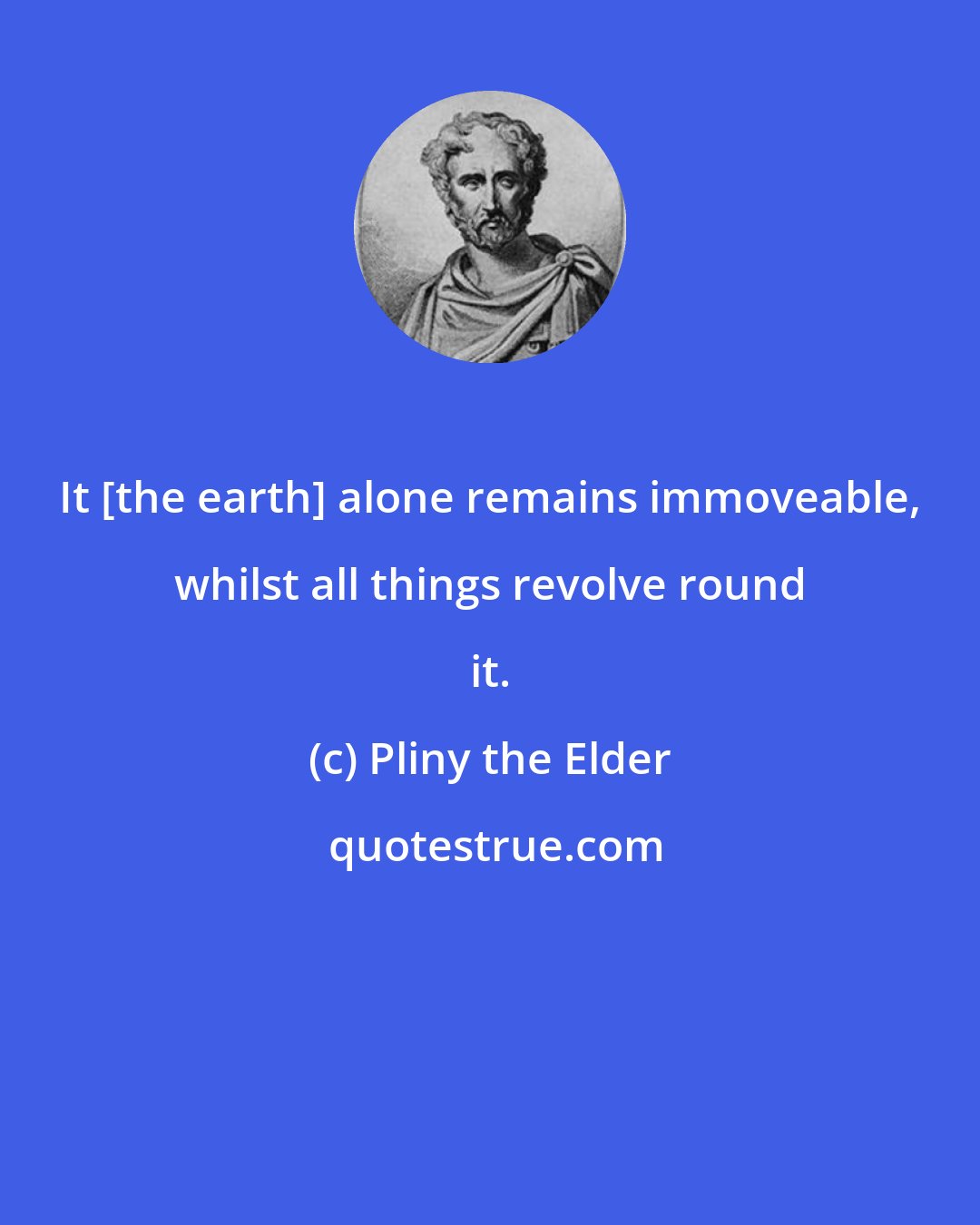 Pliny the Elder: It [the earth] alone remains immoveable, whilst all things revolve round it.