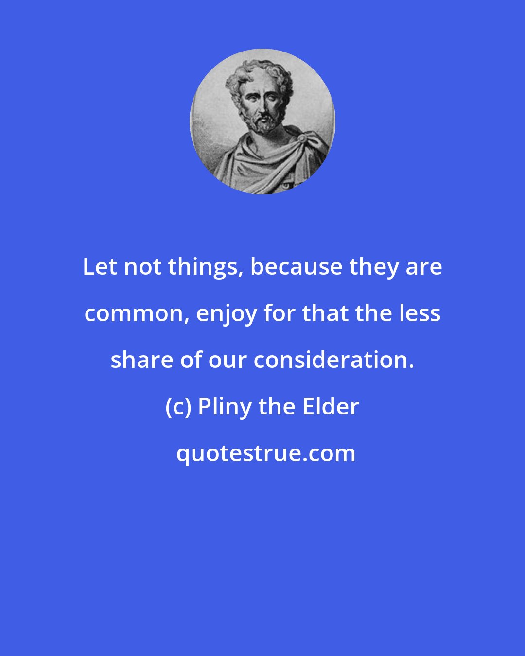 Pliny the Elder: Let not things, because they are common, enjoy for that the less share of our consideration.