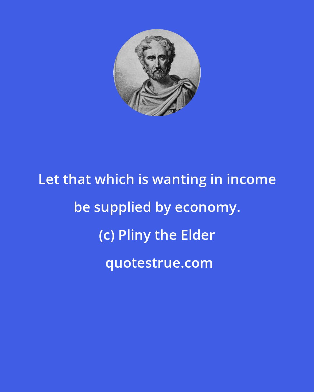 Pliny the Elder: Let that which is wanting in income be supplied by economy.