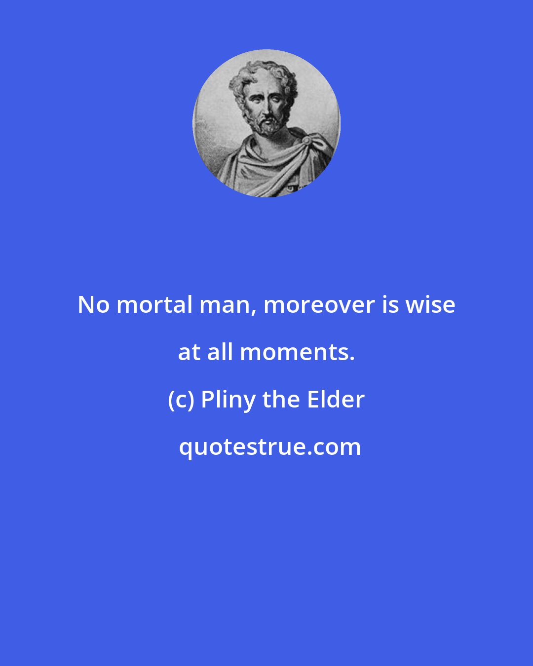 Pliny the Elder: No mortal man, moreover is wise at all moments.