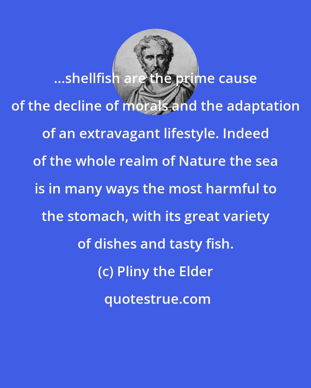 Pliny the Elder: ...shellfish are the prime cause of the decline of morals and the adaptation of an extravagant lifestyle. Indeed of the whole realm of Nature the sea is in many ways the most harmful to the stomach, with its great variety of dishes and tasty fish.