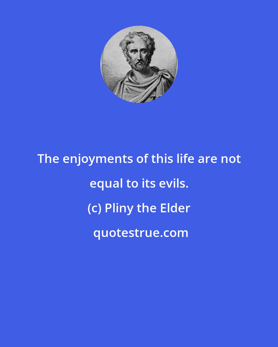 Pliny the Elder: The enjoyments of this life are not equal to its evils.