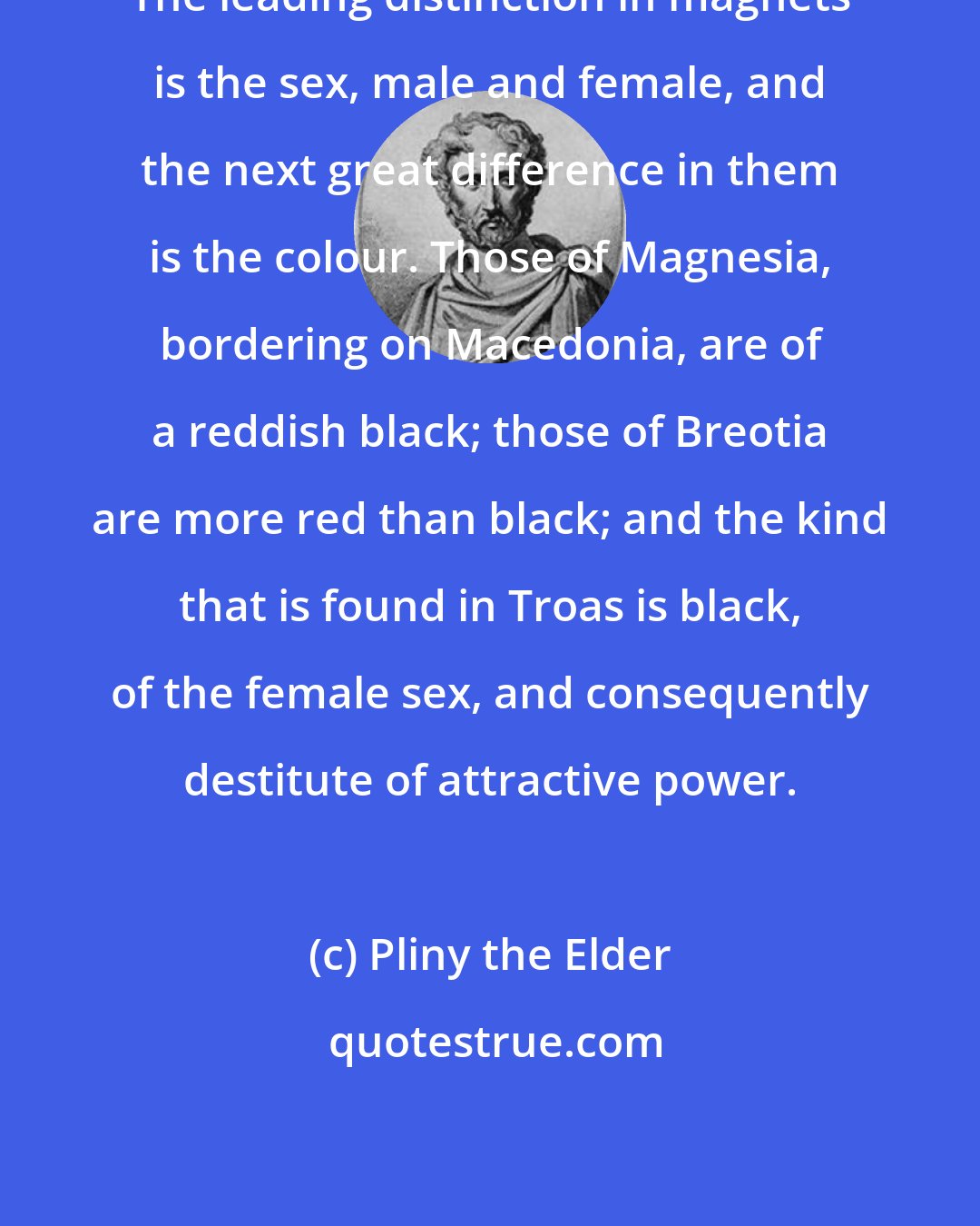 Pliny the Elder: The leading distinction in magnets is the sex, male and female, and the next great difference in them is the colour. Those of Magnesia, bordering on Macedonia, are of a reddish black; those of Breotia are more red than black; and the kind that is found in Troas is black, of the female sex, and consequently destitute of attractive power.