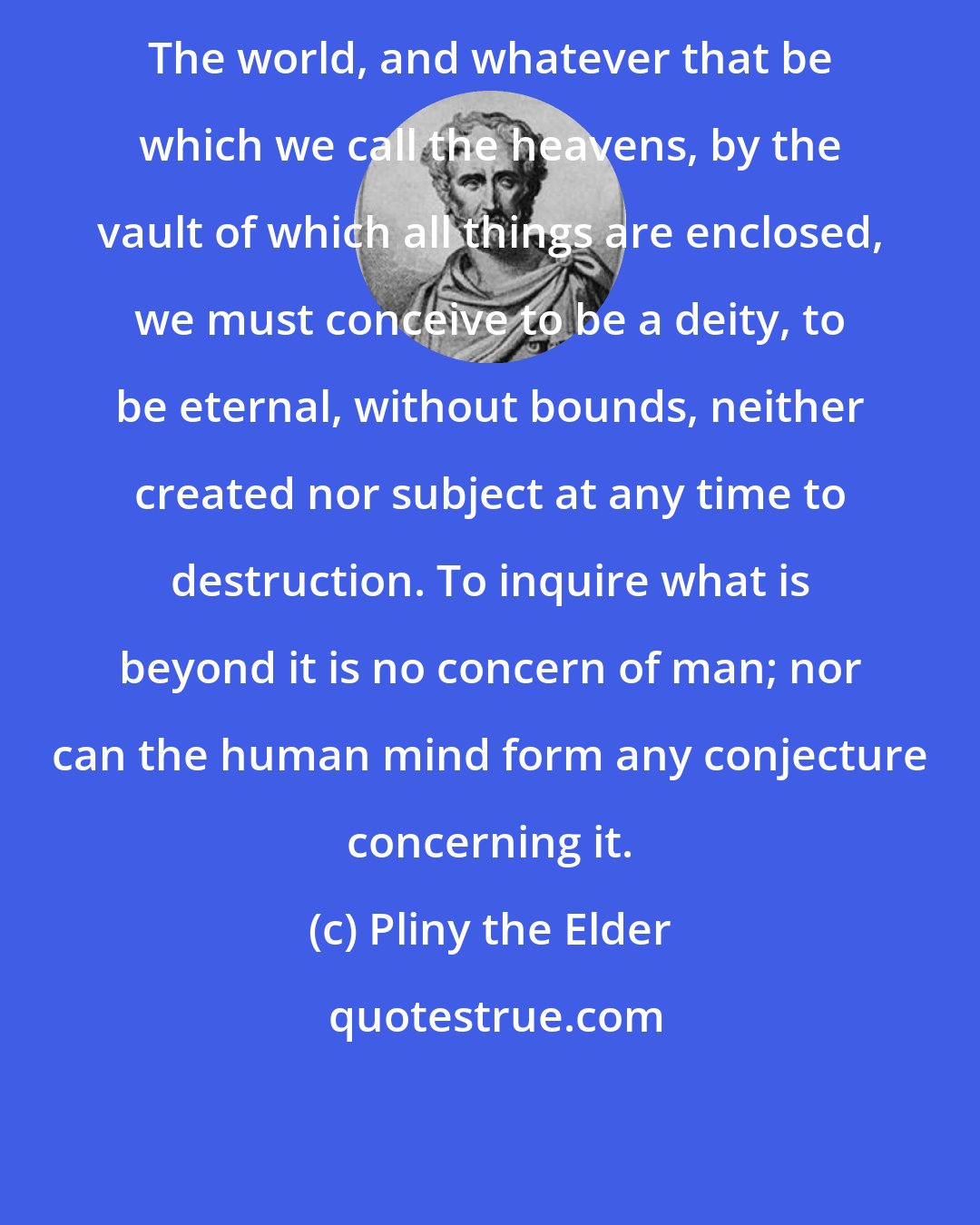 Pliny the Elder: The world, and whatever that be which we call the heavens, by the vault of which all things are enclosed, we must conceive to be a deity, to be eternal, without bounds, neither created nor subject at any time to destruction. To inquire what is beyond it is no concern of man; nor can the human mind form any conjecture concerning it.