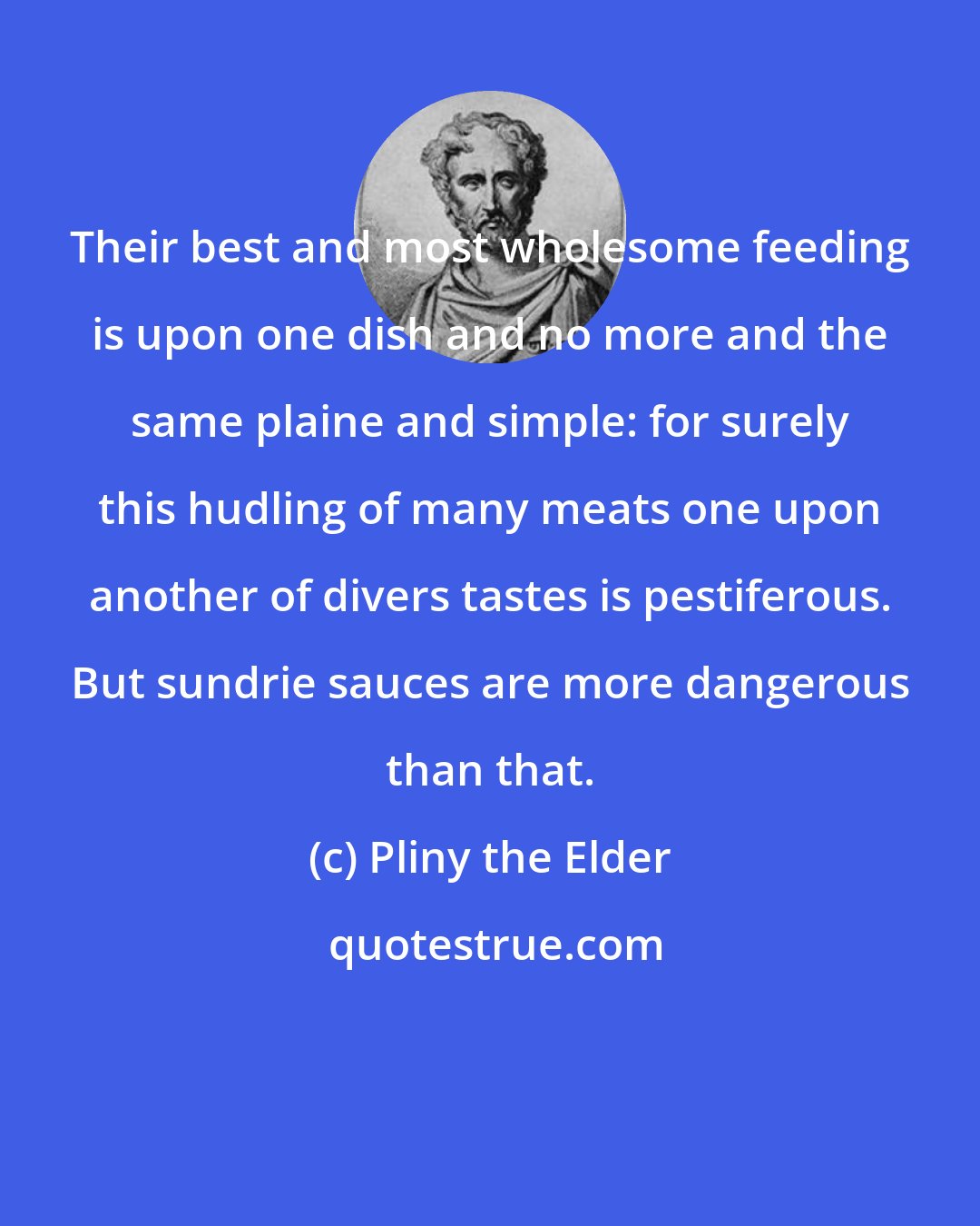 Pliny the Elder: Their best and most wholesome feeding is upon one dish and no more and the same plaine and simple: for surely this hudling of many meats one upon another of divers tastes is pestiferous. But sundrie sauces are more dangerous than that.