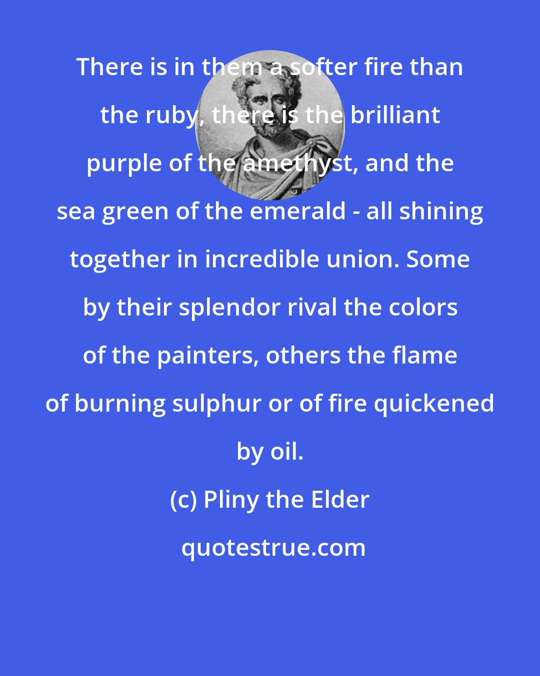 Pliny the Elder: There is in them a softer fire than the ruby, there is the brilliant purple of the amethyst, and the sea green of the emerald - all shining together in incredible union. Some by their splendor rival the colors of the painters, others the flame of burning sulphur or of fire quickened by oil.