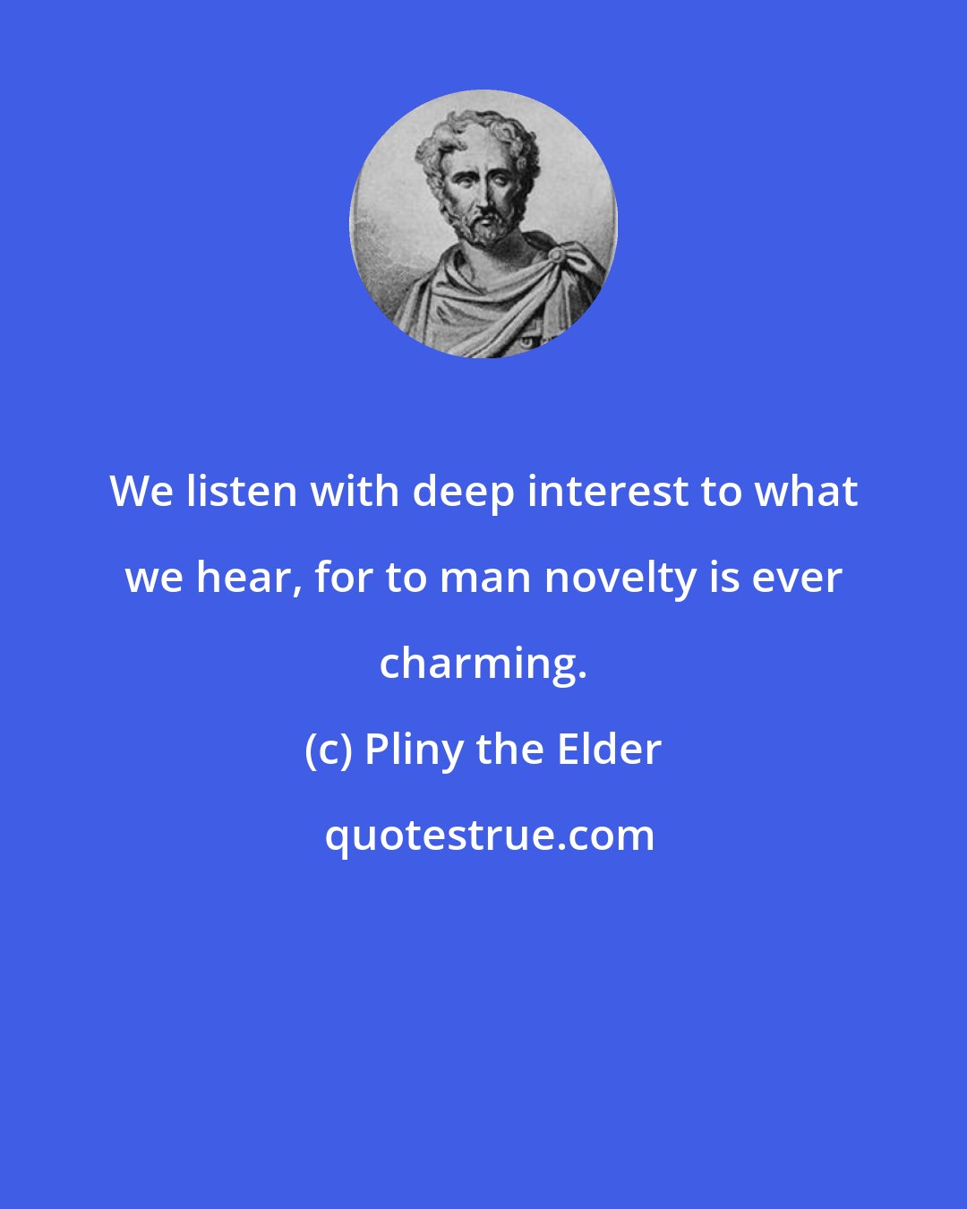 Pliny the Elder: We listen with deep interest to what we hear, for to man novelty is ever charming.