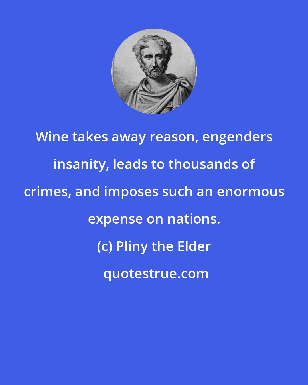 Pliny the Elder: Wine takes away reason, engenders insanity, leads to thousands of crimes, and imposes such an enormous expense on nations.