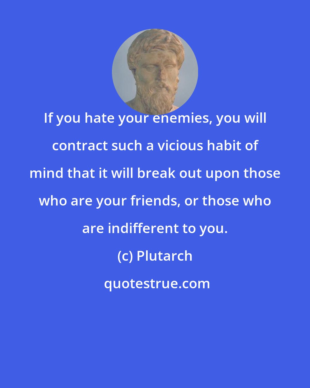 Plutarch: If you hate your enemies, you will contract such a vicious habit of mind that it will break out upon those who are your friends, or those who are indifferent to you.