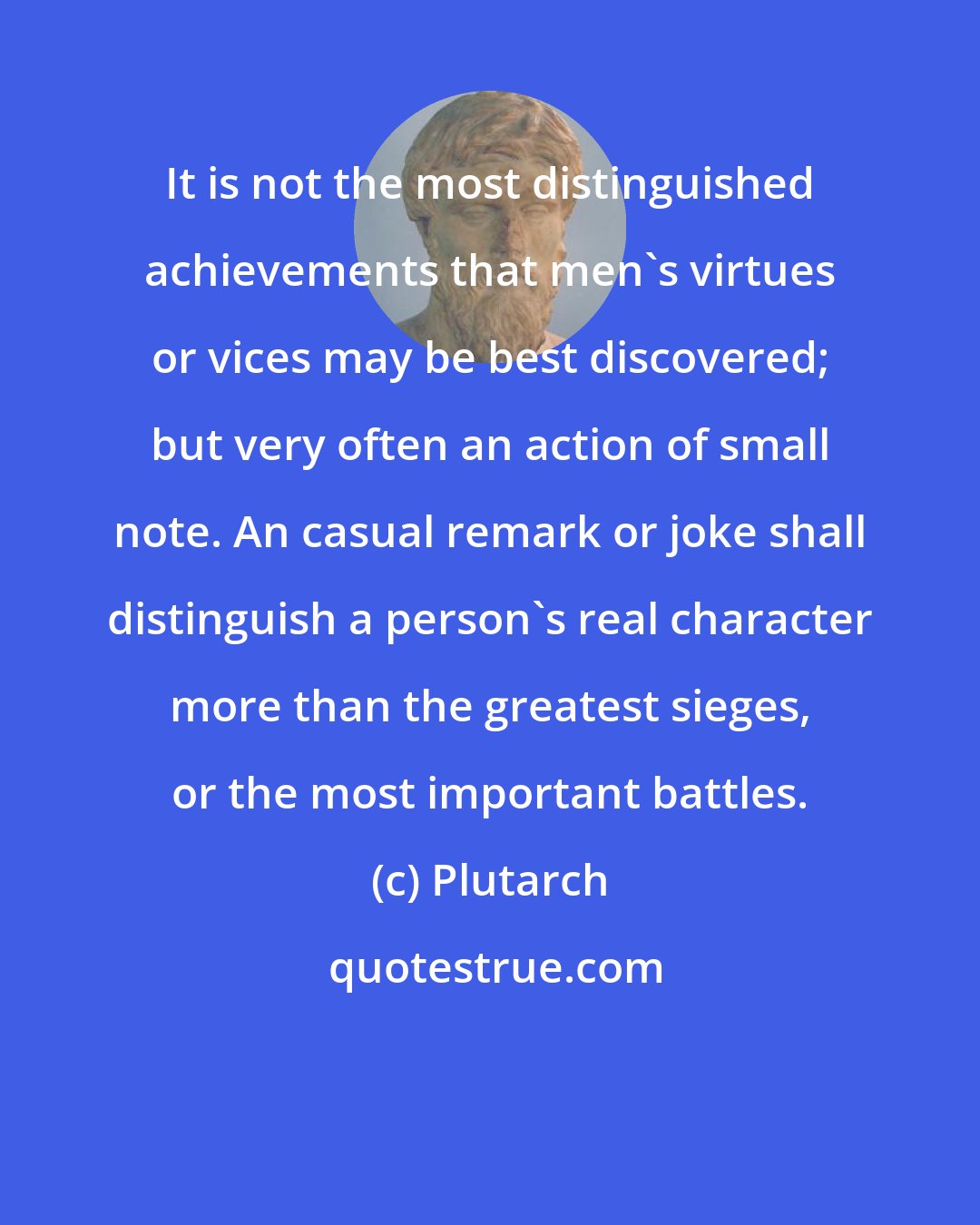 Plutarch: It is not the most distinguished achievements that men's virtues or vices may be best discovered; but very often an action of small note. An casual remark or joke shall distinguish a person's real character more than the greatest sieges, or the most important battles.