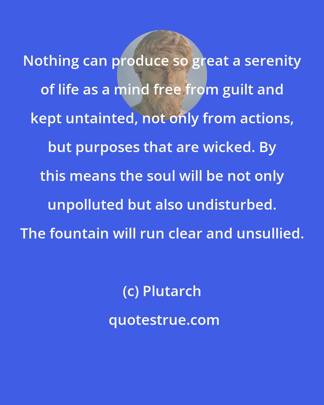 Plutarch: Nothing can produce so great a serenity of life as a mind free from guilt and kept untainted, not only from actions, but purposes that are wicked. By this means the soul will be not only unpolluted but also undisturbed. The fountain will run clear and unsullied.