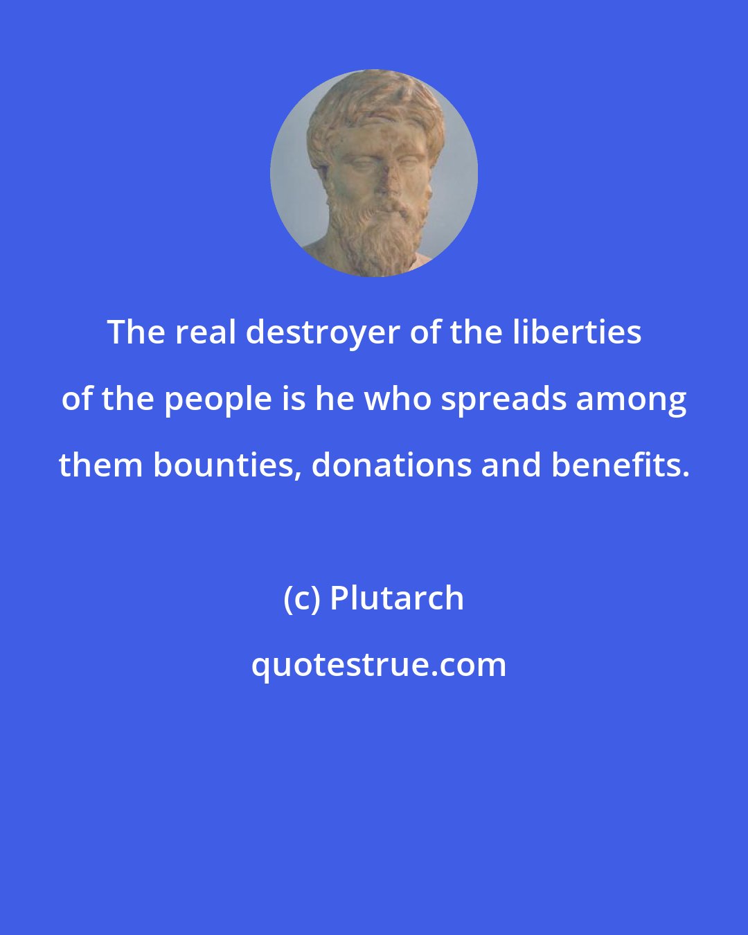 Plutarch: The real destroyer of the liberties of the people is he who spreads among them bounties, donations and benefits.