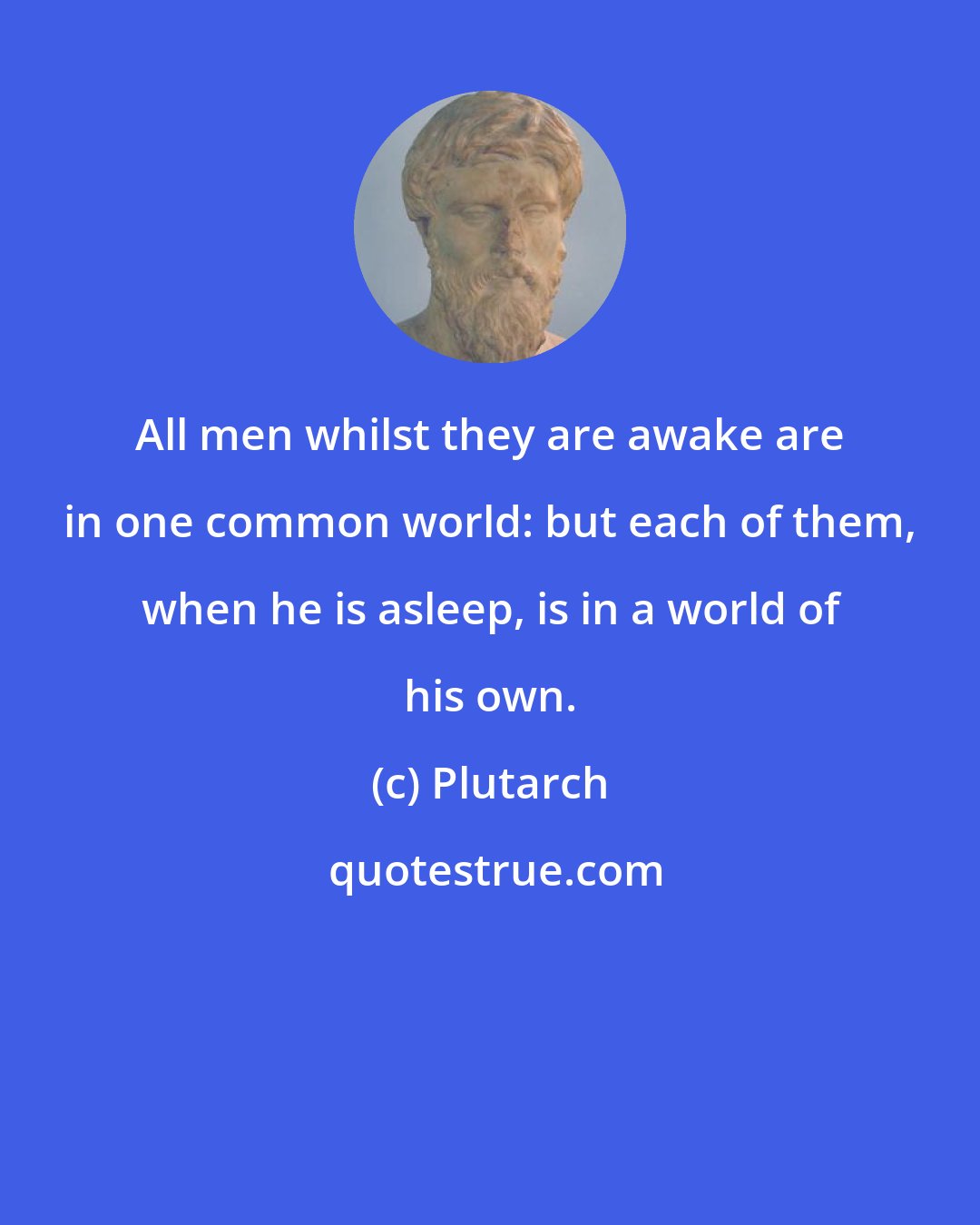 Plutarch: All men whilst they are awake are in one common world: but each of them, when he is asleep, is in a world of his own.