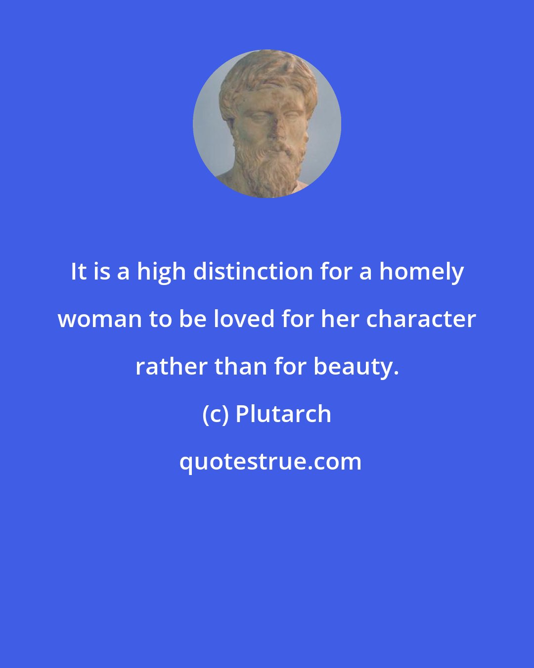 Plutarch: It is a high distinction for a homely woman to be loved for her character rather than for beauty.