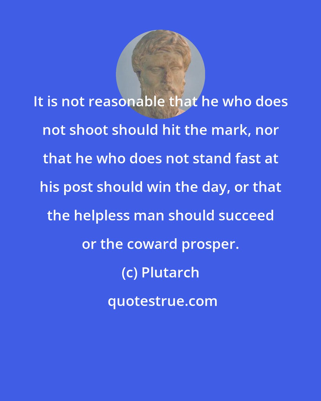 Plutarch: It is not reasonable that he who does not shoot should hit the mark, nor that he who does not stand fast at his post should win the day, or that the helpless man should succeed or the coward prosper.
