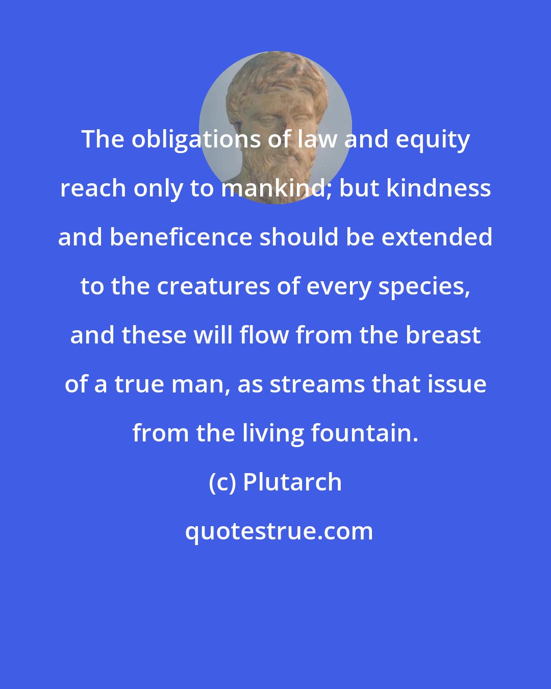 Plutarch: The obligations of law and equity reach only to mankind; but kindness and beneficence should be extended to the creatures of every species, and these will flow from the breast of a true man, as streams that issue from the living fountain.