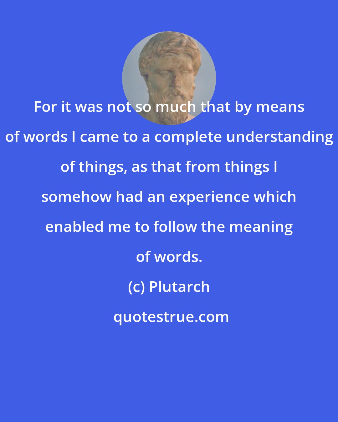 Plutarch: For it was not so much that by means of words I came to a complete understanding of things, as that from things I somehow had an experience which enabled me to follow the meaning of words.