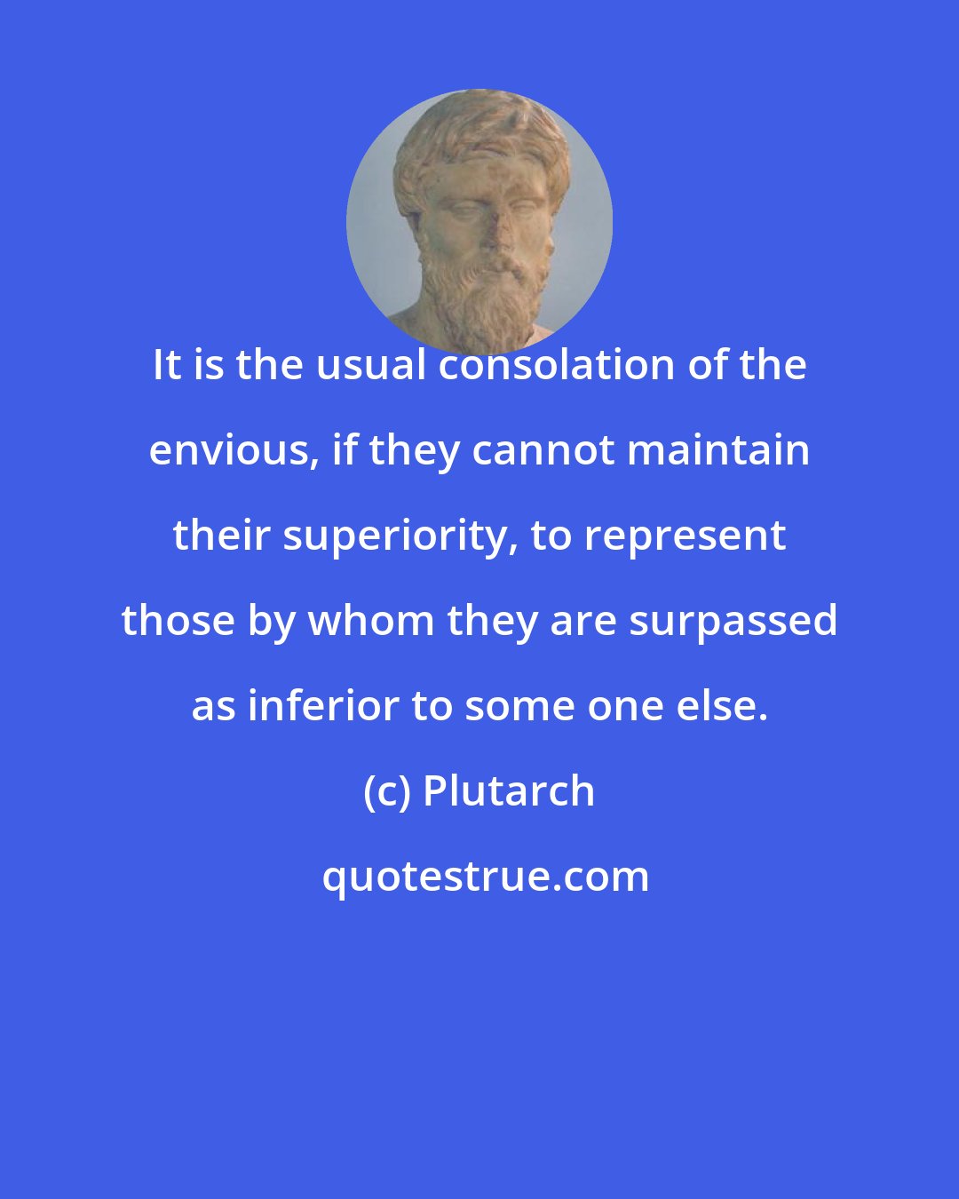 Plutarch: It is the usual consolation of the envious, if they cannot maintain their superiority, to represent those by whom they are surpassed as inferior to some one else.