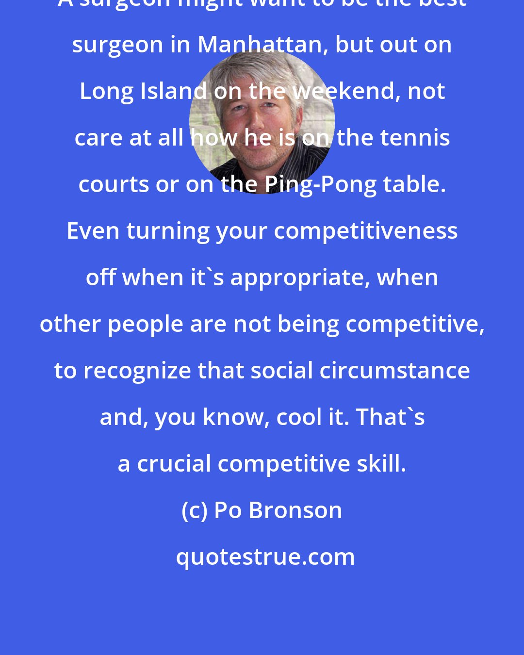 Po Bronson: A surgeon might want to be the best surgeon in Manhattan, but out on Long Island on the weekend, not care at all how he is on the tennis courts or on the Ping-Pong table. Even turning your competitiveness off when it's appropriate, when other people are not being competitive, to recognize that social circumstance and, you know, cool it. That's a crucial competitive skill.
