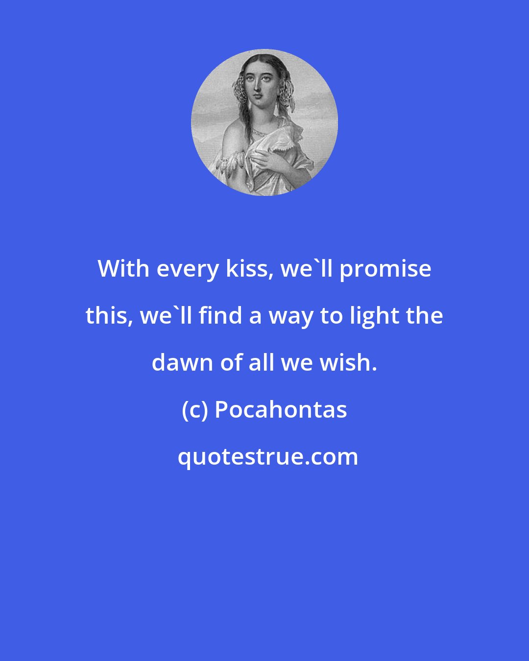 Pocahontas: With every kiss, we'll promise this, we'll find a way to light the dawn of all we wish.