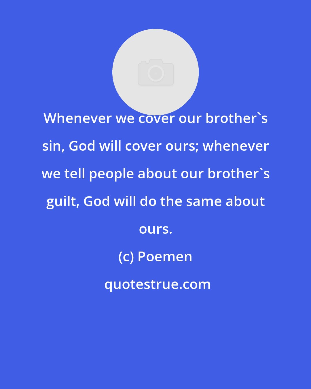 Poemen: Whenever we cover our brother's sin, God will cover ours; whenever we tell people about our brother's guilt, God will do the same about ours.