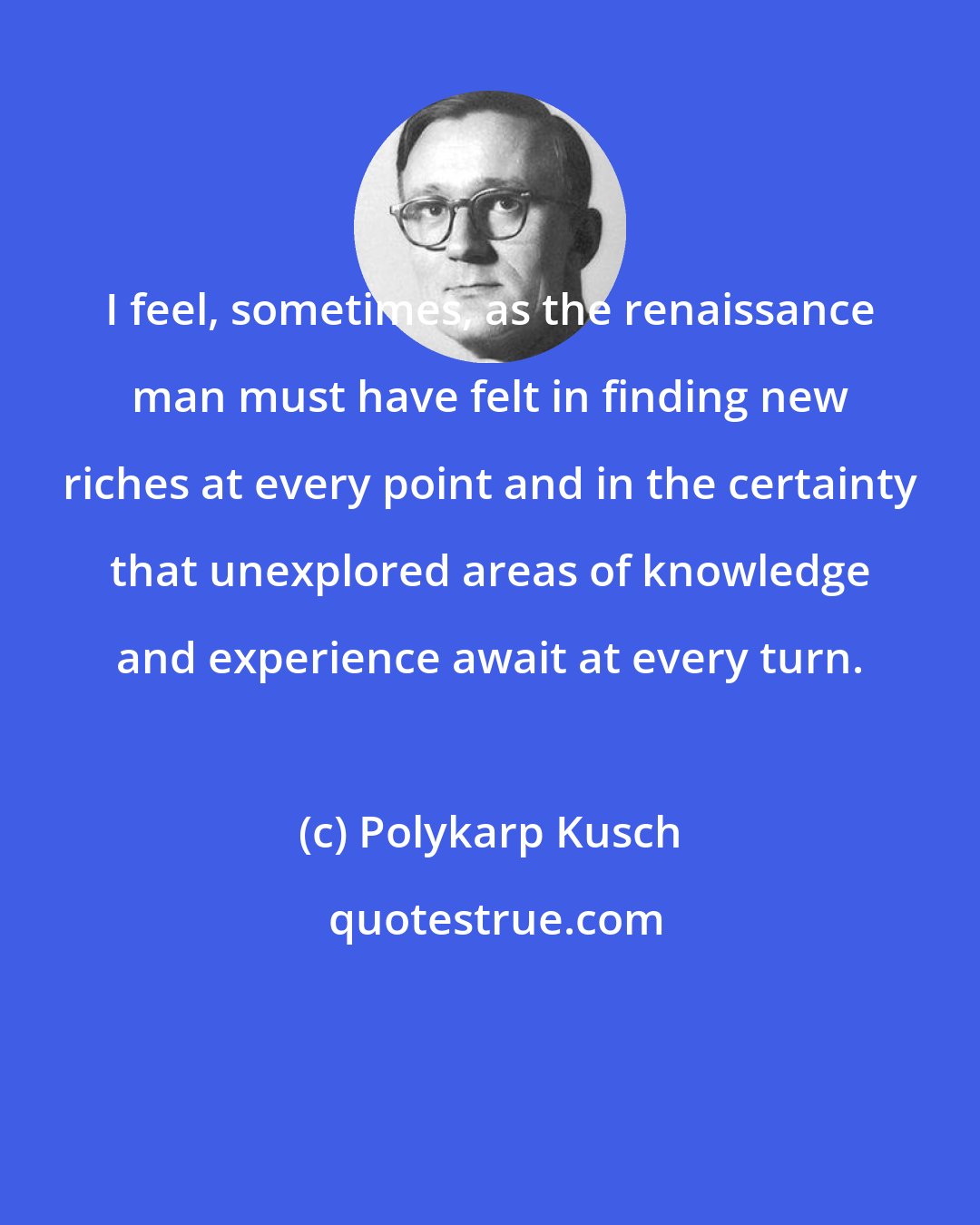 Polykarp Kusch: I feel, sometimes, as the renaissance man must have felt in finding new riches at every point and in the certainty that unexplored areas of knowledge and experience await at every turn.