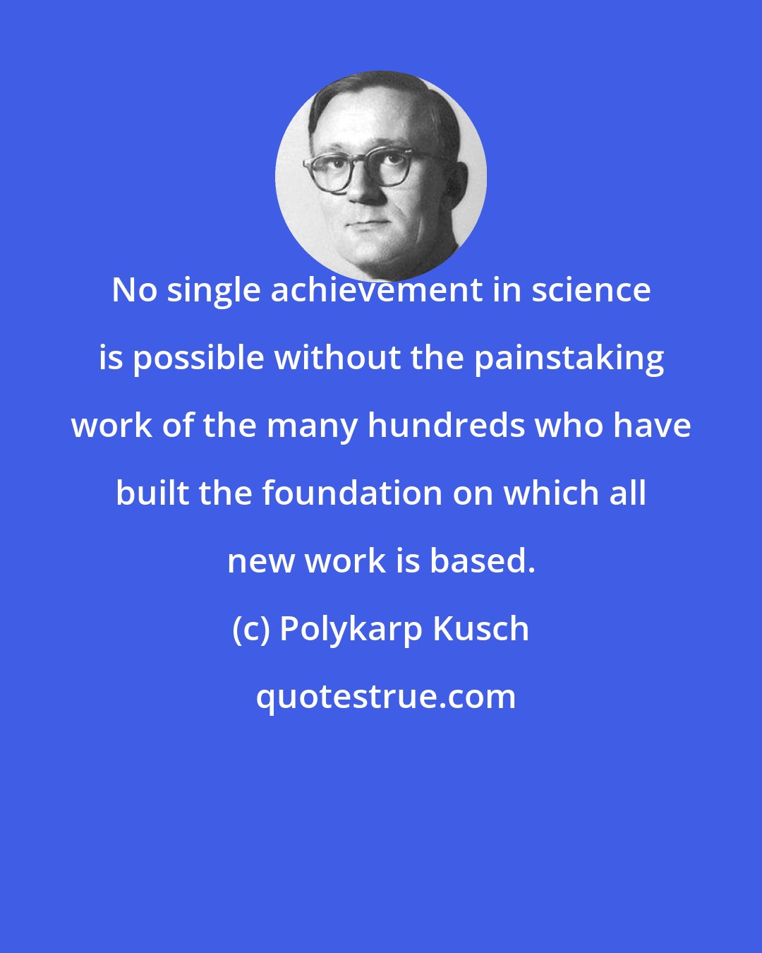 Polykarp Kusch: No single achievement in science is possible without the painstaking work of the many hundreds who have built the foundation on which all new work is based.