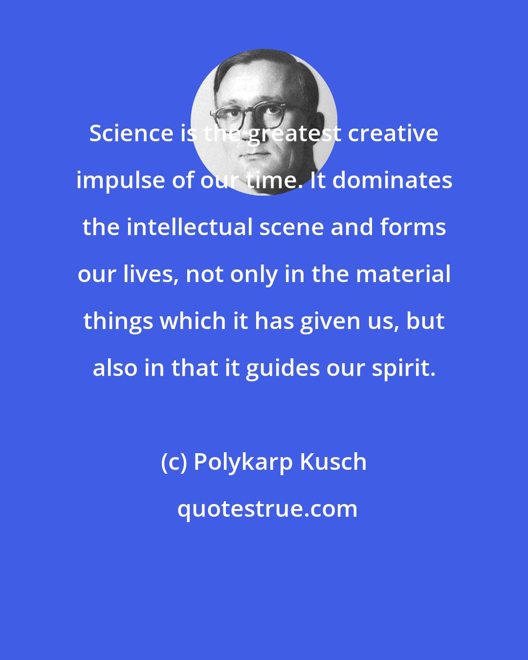 Polykarp Kusch: Science is the greatest creative impulse of our time. It dominates the intellectual scene and forms our lives, not only in the material things which it has given us, but also in that it guides our spirit.