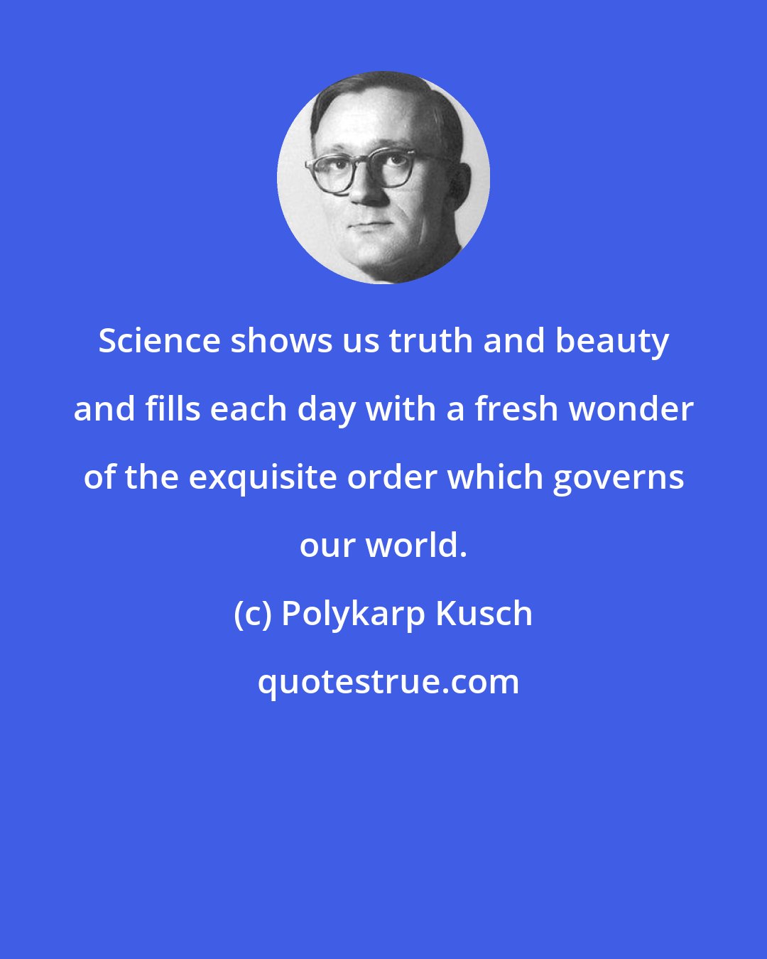 Polykarp Kusch: Science shows us truth and beauty and fills each day with a fresh wonder of the exquisite order which governs our world.